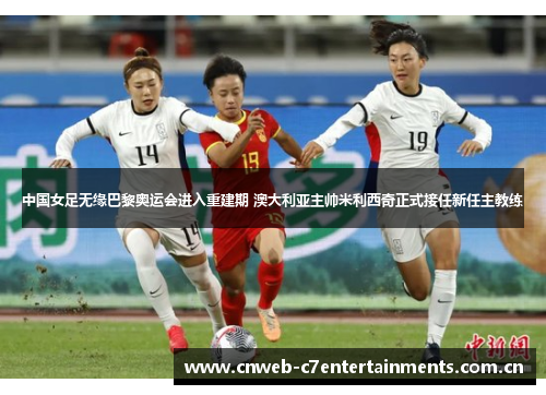 中国女足无缘巴黎奥运会进入重建期 澳大利亚主帅米利西奇正式接任新任主教练